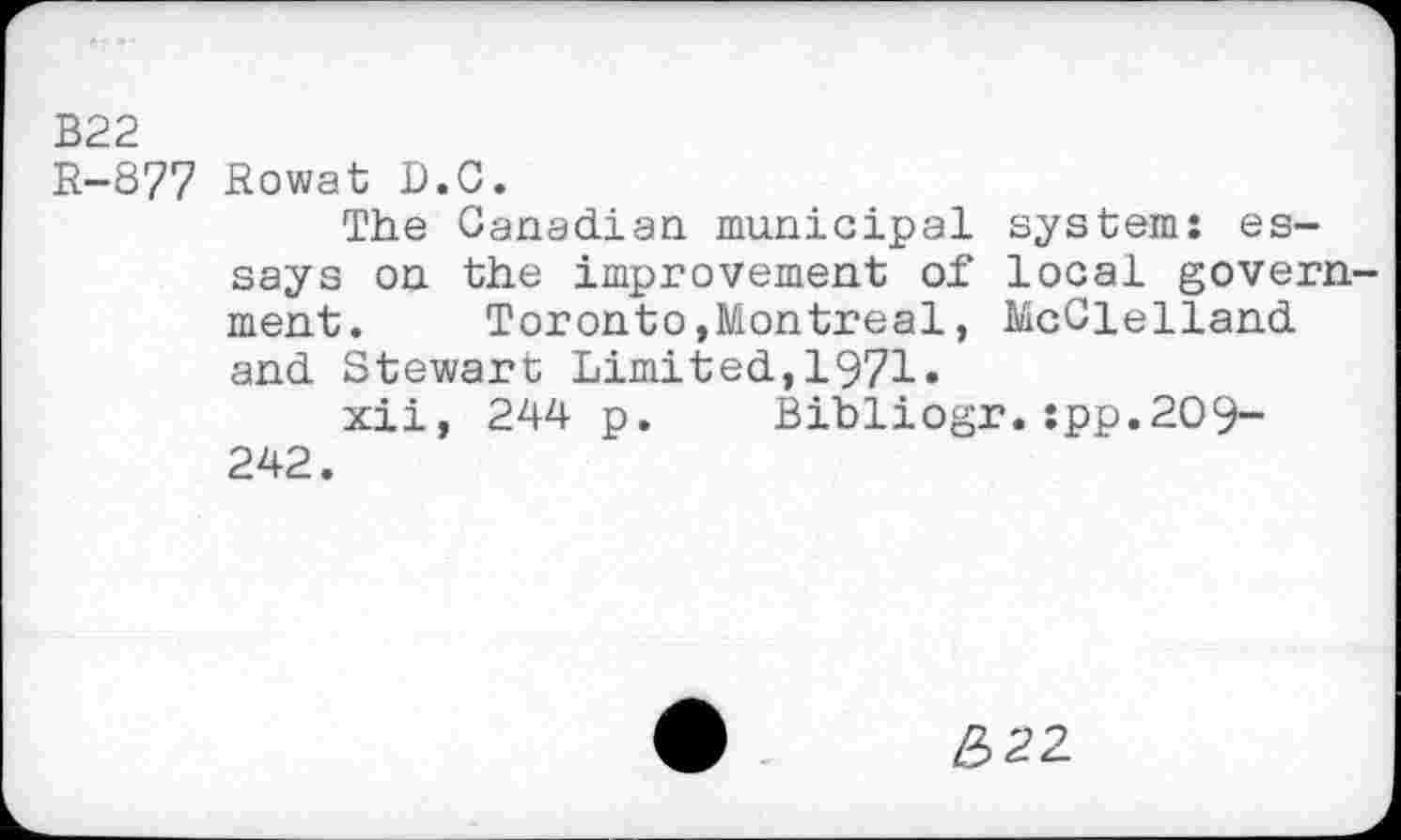 ﻿В22
R-877 Rowat D.G.
The Canadian municipal system: essays on the improvement of local government. Toronto,Montreal, McClelland and Stewart Limited,1971«
xii, 244 p. Bibliogr. :pp.2C>9-242.
£22